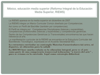 México, educación media superior (Reforma Integral de la Educación 
Media Superior, RIEMS) 
• La RIEMS aparece en la media superior en diciembre de 2007 
• La RIEMS integra un Marco Curricular Común diseñado por Competencias. 
• Así como un Perfil del Bachiller (también por competencias). 
• El Perfil se integra por: Competencias Disciplinares (básicas y expandidas), 
competencias profesionales (básicas y expandidas) y competencias genéricas. 
• Dentro de las Competencias Genéricas (o Transversales) encontramos las que hacen 
referencia al arte. 
• La manifestación curricular de la RIEMS se encuentra en la Estructura Curricular del 
Bachillerato Tecnológico, expresada en el Acuerdo Secretarial 653. 
• La estructura curricular no contempla Materias Cocurriculares (ni artes, ni 
deportes, ni educación para la salud) 
• La RIEMS hace mucho énfasis en la educación integral, pero ve el arte 
como parte de una competencia transversal (educación “a través del arte” , 
pues se retoma en la curricula legal como estrategia didáctica) 
 