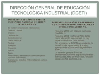 DIRECCIÓN GENERAL DE EDUCACIÓN 
TECNOLÓGICA INDUSTRIAL (DGETI) 
DESDE HACE 20 AÑOS SE HACE EL 
ENCUENTRO NACIONAL DE ARTE Y 
CULTURA (ENAC) 
• Se realizan concursos de 12 disciplinas: 
• Creación Literaria 
• Oratoria 
• Declamación 
• Canto tradicional 
• Danza folclórica 
• Ajedrez 
• Fotografía 
• Artesanía 
• Pintura 
• Teatro 
• Áreas verdes: reforestación sustentable (antes 
concurso de Ecología) 
• Tecnología y Didáctica Ambiental (antes parte de 
Ecología) 
DURANTE LOS 20 AÑOS EN OCASIONES 
HA HABIDO ESPACIO CURRICULAR, EN 
OTROS, COMO AHORA NO. 
• Reforma 2000 con espacio curricular 
(modelo 1) 
• Reforma 2004 y reforma 2007 (sólo 
como elemento transversal, no hay 
espacio curricular para artes) 
• Sin embargo, la DGETI no obstante de 
las reformas sigue reivindicando y 
apoyando la educación integral con el 
ENAC. 
• Lo anterior genera diversas 
problemáticas como: espacios para las 
actividades, falta de maestros, falta de 
interés de los alumnos, etc. 
 