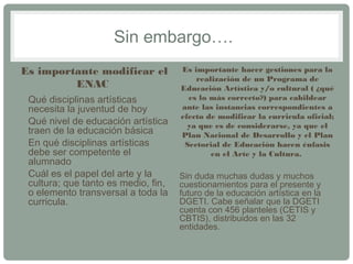 Sin embargo…. 
Es importante modificar el 
ENAC 
• Qué disciplinas artísticas 
necesita la juventud de hoy 
• Qué nivel de educación artística 
traen de la educación básica 
• En qué disciplinas artísticas 
debe ser competente el 
alumnado 
• Cuál es el papel del arte y la 
cultura; que tanto es medio, fin, 
o elemento transversal a toda la 
curricula. 
Es importante hacer gestiones para la 
realización de un Programa de 
Educación Artística y/o cultural ( ¿qué 
es lo más correcto?) para cabildear 
ante las instancias correspondientes a 
efecto de modificar la curricula oficial; 
ya que es de considerarse, ya que el 
Plan Nacional de Desarrollo y el Plan 
Sectorial de Educación hacen énfasis 
en el Arte y la Cultura. 
Sin duda muchas dudas y muchos 
cuestionamientos para el presente y 
futuro de la educación artística en la 
DGETI. Cabe señalar que la DGETI 
cuenta con 456 planteles (CETIS y 
CBTIS), distribuidos en las 32 
entidades. 
