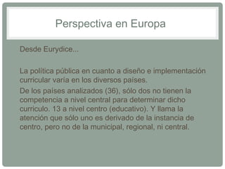 Perspectiva en Europa 
• Desde Eurydice... 
• La política pública en cuanto a diseño e implementación 
curricular varía en los diversos países. 
• De los países analizados (36), sólo dos no tienen la 
competencia a nivel central para determinar dicho 
curriculo. 13 a nivel centro (educativo). Y llama la 
atención que sólo uno es derivado de la instancia de 
centro, pero no de la municipal, regional, ni central. 
 