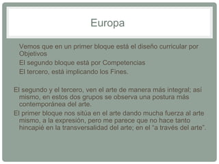 Europa 
• Vemos que en un primer bloque está el diseño curricular por 
Objetivos 
• El segundo bloque está por Competencias 
• El tercero, está implicando los Fines. 
El segundo y el tercero, ven el arte de manera más integral; así 
mismo, en estos dos grupos se observa una postura más 
contemporánea del arte. 
El primer bloque nos sitúa en el arte dando mucha fuerza al arte 
mismo, a la expresión, pero me parece que no hace tanto 
hincapié en la transversalidad del arte; en el “a través del arte”. 
 