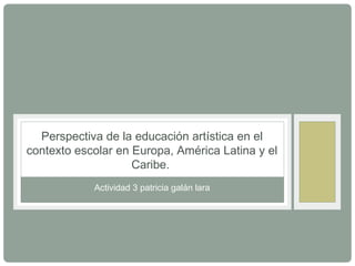 Perspectiva de la educación artística en el 
contexto escolar en Europa, América Latina y el 
Caribe. 
Actividad 3 patricia galán lara 
 