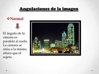 Angulaciones de la imagen
Normal

El ángulo de la
cámara es
paralelo al suelo.
La cámara se
sitúa a la misma
altura que el
sujeto.

 