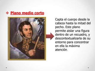  Plano medio corto
Capta el cuerpo desde la
cabeza hasta la mitad del
pecho. Este plano
permite aislar una figura
dentro de un recuadro, y
descontextualizarla de su
entorno para concentrar
en ella la máxima
atención.

 