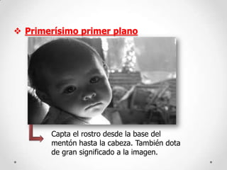  Primerísimo primer plano

Capta el rostro desde la base del
mentón hasta la cabeza. También dota
de gran significado a la imagen.

 