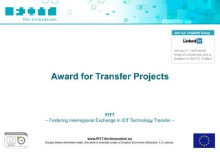Award for Transfer Projects



                              FITT
– Fostering Interregional Exchange in ICT Technology Transfer –



                                 www.FITT-for-Innovation.eu
Except where otherwise noted, this work is licensed under a Creative Commons Attribution 3.0 License.
 