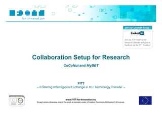 Collaboration Setup for Research
                               CoCoNut and MyBBT




                               FITT
 – Fostering Interregional Exchange in ICT Technology Transfer –



                                  www.FITT-for-Innovation.eu
 Except where otherwise noted, this work is licensed under a Creative Commons Attribution 3.0 License.
 