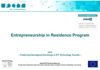 Entrepreneurship in Residence Program



                                 FITT
   – Fostering Interregional Exchange in ICT Technology Transfer –



                                     www.FITT-for-Innovation.eu
   Except where otherwise noted, this work is licensed under a Creative Commons Attribution 3.0 License.
 