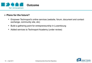 Outcome


 Plans for the future?
     • Empower Technoport’s online services (website, forum, document and contact
          exchange, community site, etc)
     • Build a gathering point for entrepreneurship in Luxembourg
     • Added services to Technoport Academy (under review)




10 | April 2011                    Entrepreneurship Know-How Repository
 