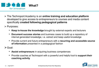 What?


 The Technoport Academy is an online training and education platform
  developed to give access to entrepreneurs to courses and media content
  specifically created following pedagogical patterns
 Purposes:
     • Keep in-house the knowledge brought by external experts and lecturers
     • Document success stories and business cases to build up a repository of
          internal generated knowledge, i.e. extract and keep useful knowledge
     • Provide current and future entrepreneurs with a recurring and accessible source
          of information presented in a pedagogical fashion
 Goal:
     • Assist entrepreneurs in acquiring business competences
     • Provide coaches at Technoport with a powerful and helpful tool to support their
          coaching activity


2 | April 2011                      Entrepreneurship Know-How Repository
 