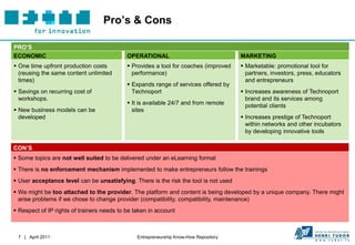 Pro’s & Cons

PRO’S
ECONOMIC                                    OPERATIONAL                                MARKETING
 One time upfront production costs          Provides a tool for coaches (improved     Marketable: promotional tool for
  (reusing the same content unlimited         performance)                               partners, investors, press, educators
  times)                                                                                 and entrepreneurs
                                             Expands range of services offered by
 Savings on recurring cost of                Technoport                                Increases awareness of Technoport
  workshops.                                                                             brand and its services among
                                             It is available 24/7 and from remote       potential clients
 New business models can be                  sites
  developed                                                                             Increases prestige of Technoport
                                                                                         within networks and other incubators
                                                                                         by developing innovative tools

CON’S
 Some topics are not well suited to be delivered under an eLearning format
 There is no enforcement mechanism implemented to make entrepreneurs follow the trainings
 User acceptance level can be unsatisfying. There is the risk the tool is not used
 We might be too attached to the provider. The platform and content is being developed by a unique company. There might
  arise problems if we chose to change provider (compatibility, compatibility, maintenance)
 Respect of IP rights of trainers needs to be taken in account



 7 | April 2011                                 Entrepreneurship Know-How Repository
 