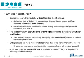 Why ?


 Why was it established?
     • Companies leave the incubator without leaving their heritage
        - During their time at Technoport companies go through different phases and face
                 problems that remain undocumented
             -   Once companies leave the incubator there’s no way of recovering that experienced
                 gained and profit from it
     • The academy allows capturing the knowledge and making it available for further
          reutilization
             -   Time (money) invested in supporting a company can be recovered (partially) in the form
                 of knowledge extraction.
     • Entrepreneurs are more receptive to learnings that come from other entrepreneurs
        - By using entrepreneurs to build content the message delivered will be more powerful
     • eLearning provides a cost-efficient solution for some recurring trainings that can
          be easily offered that way

8 | April 2011                           Entrepreneurship Know-How Repository
 