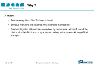 Why ?


 Impact
     • Further recognition of the Technoport brand
     • Effective marketing tool to attract new tenants to the incubator
     • Can be integrated with activities carried out by partners (i.e. Microsoft use of the
          platform for their Bootcamp program aimed to help entrepreneurs kicking off their
          startups)




9 | April 2011                      Entrepreneurship Know-How Repository
 