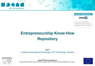 Entrepreneurship Know-How
         Repository

                              FITT
– Fostering Interregional Exchange in ICT Technology Transfer –



                                 www.FITT-for-Innovation.eu
Except where otherwise noted, this work is licensed under a Creative Commons Attribution 3.0 License.
 