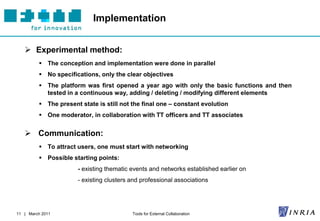 Implementation


    Experimental method:
          The conception and implementation were done in parallel
          No specifications, only the clear objectives
          The platform was first opened a year ago with only the basic functions and then
           tested in a continuous way, adding / deleting / modifying different elements
          The present state is still not the final one – constant evolution
          One moderator, in collaboration with TT officers and TT associates


    Communication:
          To attract users, one must start with networking
          Possible starting points:
                      - existing thematic events and networks established earlier on
                      - existing clusters and professional associations




11 | March 2011                           Tools for External Collaboration
 
