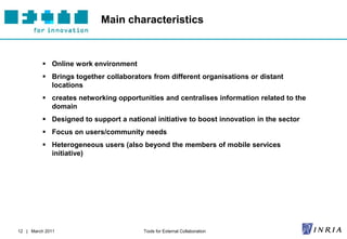 Main characteristics



           Online work environment
           Brings together collaborators from different organisations or distant
            locations
           creates networking opportunities and centralises information related to the
            domain
           Designed to support a national initiative to boost innovation in the sector
           Focus on users/community needs
           Heterogeneous users (also beyond the members of mobile services
            initiative)




12 | March 2011                         Tools for External Collaboration
 