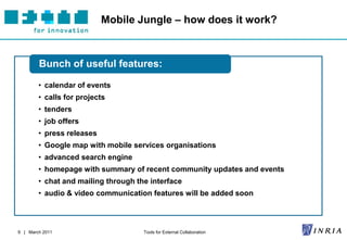 Mobile Jungle – how does it work?



        Bunch of useful features:

        • calendar of events
        • calls for projects
        • tenders
        • job offers
        • press releases
        • Google map with mobile services organisations
        • advanced search engine
        • homepage with summary of recent community updates and events
        • chat and mailing through the interface
        • audio & video communication features will be added soon




9 | March 2011                       Tools for External Collaboration
 