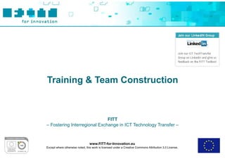 Training & Team Construction



                              FITT
– Fostering Interregional Exchange in ICT Technology Transfer –



                                 www.FITT-for-Innovation.eu
Except where otherwise noted, this work is licensed under a Creative Commons Attribution 3.0 License.
 