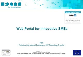 Web Portal for Innovative SMEs



                              FITT
– Fostering Interregional Exchange in ICT Technology Transfer –



                                 www.FITT-for-Innovation.eu
Except where otherwise noted, this work is licensed under a Creative Commons Attribution 3.0 License.
 