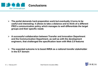 Conclusions




     The portal demands hard preparation work but eventually it turns to be
      useful and interesting: it allows to take a distance and to think of a different
      PRO’s communication policy which manages to well differentiate the target
      groups and their specific needs


     A successful collaboration between Transfer and Innovation Department
      and the Communication Department, as well as with the development
      engineers, that challenged the specification team with Web 2.0 features


     The expected outcome is to boost INRIA as a national transfer stakeholder
      in the ICT domain




12 | February 2011                   Web Portal for Innovative SMEs
 