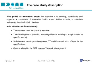 The case study description


   Web portal for innovative SMEs: the objective is to develop, consolidate and
   organize a community of innovative SMEs around INRIA in order to stimulate
   technology transfer in their direction

   Main elements of the case study:

          The architecture of the portal is reusable

          The case is generic (useful to every organisation wanting to adapt its offer to
           specific needs)

          Stakeholders: development engineers, TT and Communication officers for the
           specifications

          Case is related to the FITT process “Network Management”




2 | February 2011                       Web Portal for Innovative SMEs
 