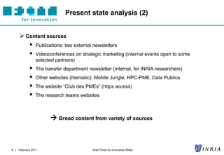 Present state analysis (2)


      Content sources
              Publications: two external newsletters
              Videoconferences on strategic marketing (internal events open to some
               selected partners)
              The transfer department newsletter (internal, for INRIA researchers)
              Other websites (thematic): Mobile Jungle, HPC-PME, Data Publica
              The website “Club des PMEs” (https access)
              The research teams websites



                      Broad content from variety of sources



6 | February 2011                        Web Portal for Innovative SMEs
 
