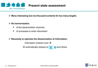 Present state assessment


      Many interesting but non-focused contents for too many targets

      No harmonisation
             of the dissemination channels
             of processes to enter information

      Necessity to optimize the dissemination of information:
                       Information entered once 
                      automatically relayed on                   and others




8 | February 2011                      Web Portal for Innovative SMEs
 