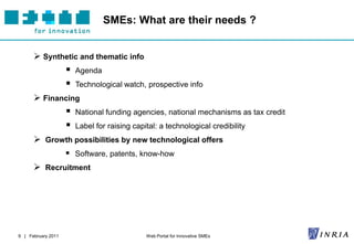 SMEs: What are their needs ?


       Synthetic and thematic info
                       Agenda
                       Technological watch, prospective info
       Financing
                       National funding agencies, national mechanisms as tax credit
                       Label for raising capital: a technological credibility
       Growth possibilities by new technological offers
                     Software, patents, know-how
       Recruitment




9 | February 2011                             Web Portal for Innovative SMEs
 