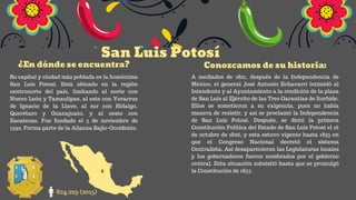 San Luis Potosí
¿En dónde se encuentra? Conozcamos de su historia:
824,229 (2015)
Su capital y ciudad más poblada es la homónima
San Luis Potosí. Está ubicado en la región
centronorte del país, limitando al norte con
Nuevo León y Tamaulipas, al este con Veracruz
de Ignacio de la Llave, al sur con Hidalgo,
Querétaro y Guanajuato, y al oeste con
Zacatecas. Fue fundado el 3 de noviembre de
1592. Forma parte de la Alianza Bajío-Occidente.
A mediados de 1821, después de la Independencia de
México, el general José Antonio Echavarri intimidó al
Intendente y al Ayuntamiento a la rendición de la plaza
de San Luis al Ejército de las Tres Garantías de Iturbide.
Ellos se sometieron a su exigencia, pues no había
manera de resistir, y así se proclamó la Independencia
de San Luis Potosí. Después, se dictó la primera
Constitución Política del Estado de San Luis Potosí el 16
de octubre de 1826, y esta estuvo vigente hasta 1835 en
que el Congreso Nacional decretó el sistema
Centralista. Así desaparecieron las Legislaturas locales
y los gobernadores fueron nombrados por el gobierno
central. Esta situación subsistió hasta que se promulgó
la Constitución de 1857.
 