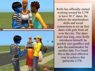 Rolfe has officially started
working toward his LTW
  to have 50 1st dates. He
 utilizes the matchmakers
       skills and social
connections to set up first
 dates with girls from all
  over the city. The dates
don't last long, once Rolfe
   introduces himself, he
quickly says goodbye and
 asks the matchmaker for
  another date. I've found
 this is the most effective
     way to achieve this
      particular LTW.
 