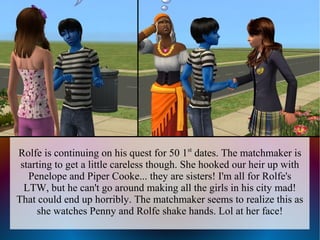 Rolfe is continuing on his quest for 50 1st dates. The matchmaker is
 starting to get a little careless though. She hooked our heir up with
   Penelope and Piper Cooke... they are sisters! I'm all for Rolfe's
  LTW, but he can't go around making all the girls in his city mad!
That could end up horribly. The matchmaker seems to realize this as
     she watches Penny and Rolfe shake hands. Lol at her face!
 