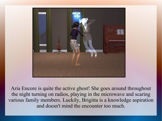 Aria Encore is quite the active ghost! She goes around throughout
 the night turning on radios, playing in the microwave and scaring
various family members. Luckily, Brigitta is a knowledge aspiration
              and doesn't mind the encounter too much.
 
