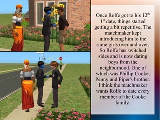 Once Rolfe got to his 12th
   1st date, things started
getting a bit repetitive. The
      matchmaker kept
   introducing him to the
 same girls over and over.
   So Rolfe has switched
  sides and is now dating
        boys from the
   neighborhood. One of
 which was Phillip Cooke,
Penny and Piper's brother.
  I think the matchmaker
 wants Rolfe to date every
   member of the Cooke
           family.
 