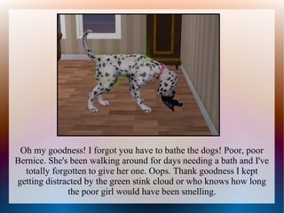 Oh my goodness! I forgot you have to bathe the dogs! Poor, poor
Bernice. She's been walking around for days needing a bath and I've
  totally forgotten to give her one. Oops. Thank goodness I kept
getting distracted by the green stink cloud or who knows how long
              the poor girl would have been smelling.
 