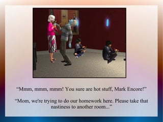 “Mmm, mmm, mmm! You sure are hot stuff, Mark Encore!”

“Mom, we're trying to do our homework here. Please take that
                nastiness to another room...”
 