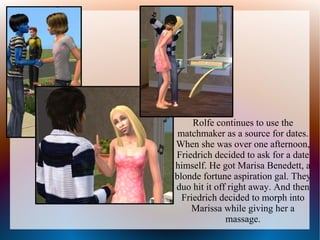 Rolfe continues to use the
 matchmaker as a source for dates.
When she was over one afternoon,
Friedrich decided to ask for a date
himself. He got Marisa Benedett, a
blonde fortune aspiration gal. They
duo hit it off right away. And then
  Friedrich decided to morph into
    Marissa while giving her a
              massage.
 