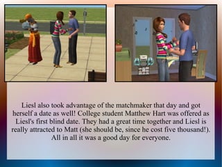 Liesl also took advantage of the matchmaker that day and got
herself a date as well! College student Matthew Hart was offered as
  Liesl's first blind date. They had a great time together and Liesl is
really attracted to Matt (she should be, since he cost five thousand!).
                 All in all it was a good day for everyone.
 