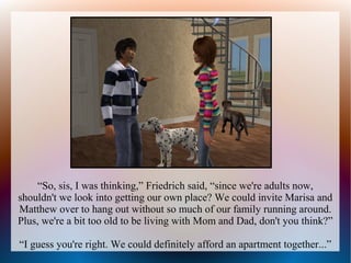 “So, sis, I was thinking,” Friedrich said, “since we're adults now,
shouldn't we look into getting our own place? We could invite Marisa and
Matthew over to hang out without so much of our family running around.
Plus, we're a bit too old to be living with Mom and Dad, don't you think?”

“I guess you're right. We could definitely afford an apartment together...”
 