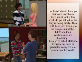 So, Friedrich and Liesl got
   their own townhouse
  together. It took a few
weeks to get settled in, but
they're doing nicely. They
 both have jobs leading to
  the completion of their
      LTW and their
     relationships are
         blooming!
Liesl even asked Matthew
   to marry her once he
 graduated college! He of
   course said he would.
 