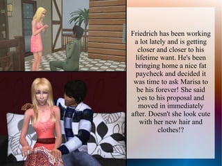 Friedrich has been working
 a lot lately and is getting
  closer and closer to his
 lifetime want. He's been
 bringing home a nice fat
 paycheck and decided it
 was time to ask Marisa to
  be his forever! She said
  yes to his proposal and
   moved in immediately
after. Doesn't she look cute
   with her new hair and
          clothes!?
 