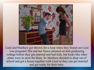 Liesl and Matthew got thrown for a loop when they found out Liesl
    was pregnant! She and her fiance planned on him graduating
 college before they got married and had kids, but looks like other
  plans were in store for them. So Matthew decided to drop out of
school and get a house together with Liesl so they can get married
                    and get ready for their baby.
 