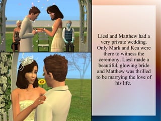 Liesl and Matthew had a
  very private wedding.
Only Mark and Kea were
    there to witness the
 ceremony. Liesl made a
 beautiful, glowing bride
and Matthew was thrilled
to be marrying the love of
          his life.
 