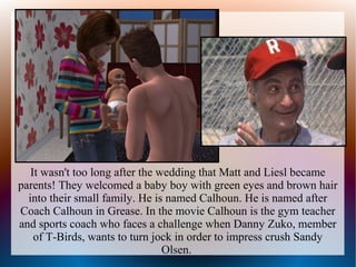 It wasn't too long after the wedding that Matt and Liesl became
parents! They welcomed a baby boy with green eyes and brown hair
  into their small family. He is named Calhoun. He is named after
Coach Calhoun in Grease. In the movie Calhoun is the gym teacher
and sports coach who faces a challenge when Danny Zuko, member
    of T-Birds, wants to turn jock in order to impress crush Sandy
                                 Olsen.
 