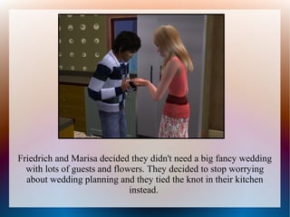 Friedrich and Marisa decided they didn't need a big fancy wedding
  with lots of guests and flowers. They decided to stop worrying
  about wedding planning and they tied the knot in their kitchen
                              instead.
 