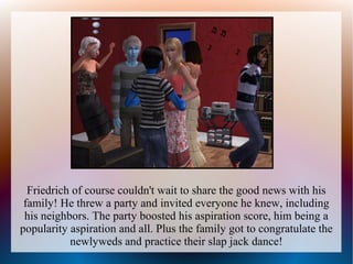 Friedrich of course couldn't wait to share the good news with his
 family! He threw a party and invited everyone he knew, including
 his neighbors. The party boosted his aspiration score, him being a
popularity aspiration and all. Plus the family got to congratulate the
           newlyweds and practice their slap jack dance!
 