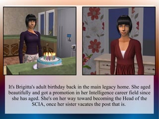 It's Brigitta's adult birthday back in the main legacy home. She aged
beautifully and got a promotion in her Intelligence career field since
  she has aged. She's on her way toward becoming the Head of the
             SCIA, once her sister vacates the post that is.
 