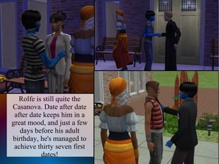 Rolfe is still quite the
Casanova. Date after date
 after date keeps him in a
great mood, and just a few
   days before his adult
birthday, he's managed to
 achieve thirty seven first
           dates!
 