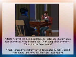 “Rolfe, you've been meeting all these hot dates and I haven't even
been on one and we're the same age.” Kurt complained over chess,
                 “Think you can hook me up?”

 “Yeah, I mean I've got thirty seven dates under by belt. Guess it
      can't hurt to throw you my left overs.” Rolfe joked.
 