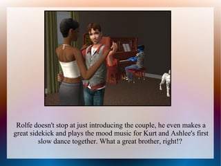 Rolfe doesn't stop at just introducing the couple, he even makes a
great sidekick and plays the mood music for Kurt and Ashlee's first
         slow dance together. What a great brother, right!?
 