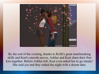 By the end of the evening, thanks to Rolfe's great matchmaking
 skills and Kurt's smooth moves, Ashlee and Kurt share their first
kiss together. Before Ashlee left, Kurt even asked her to go steady!
      She said yes and they ended the night with a dream date.
 